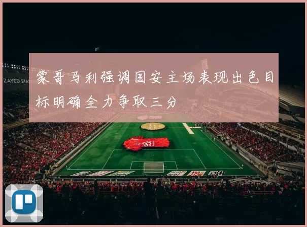 蒙哥马利强调国安主场表现出色目标明确全力争取三分