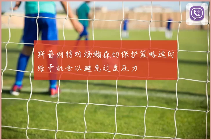 斯普利特对杨瀚森的保护策略适时给予机会以避免过度压力