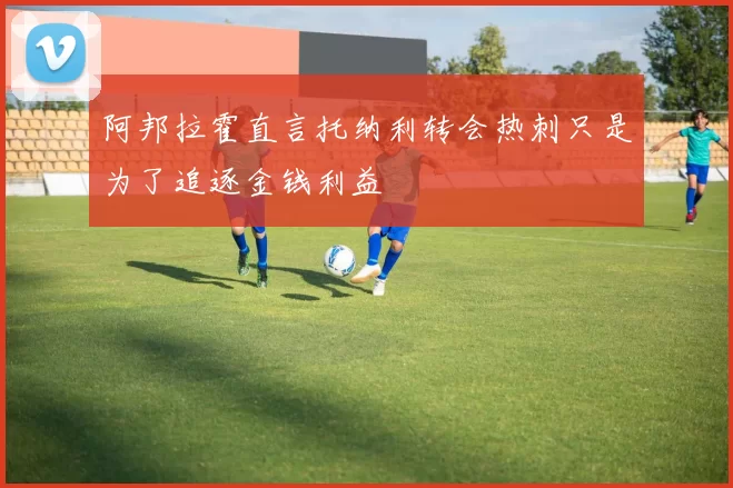 阿邦拉霍直言托纳利转会热刺只是为了追逐金钱利益