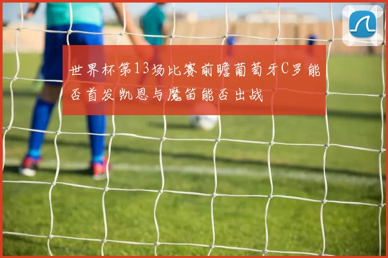 世界杯第13场比赛前瞻葡萄牙C罗能否首发凯恩与魔笛能否出战