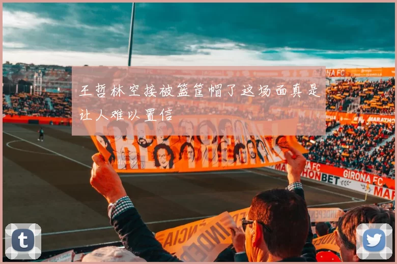 王哲林空接被篮筐帽了这场面真是让人难以置信
