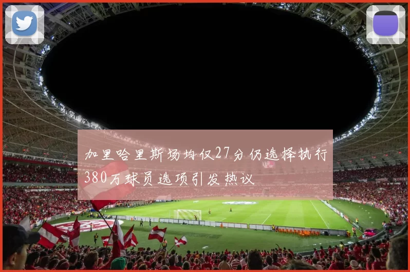 加里哈里斯场均仅27分仍选择执行380万球员选项引发热议