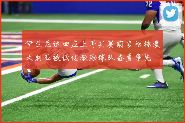 伊兰昆达回应土耳其赛前言论称澳大利亚被低估激励球队奋勇争先