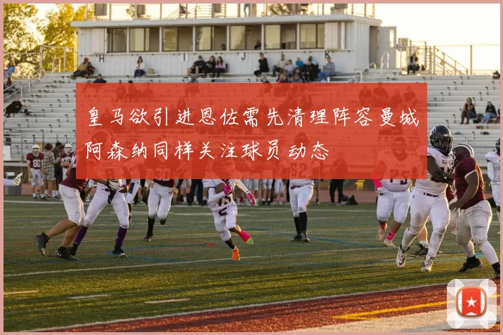 皇马欲引进恩佐需先清理阵容曼城阿森纳同样关注球员动态