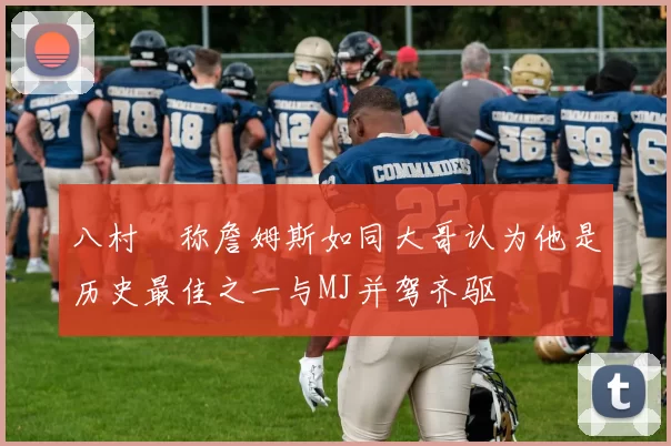 八村塁称詹姆斯如同大哥认为他是历史最佳之一与MJ并驾齐驱