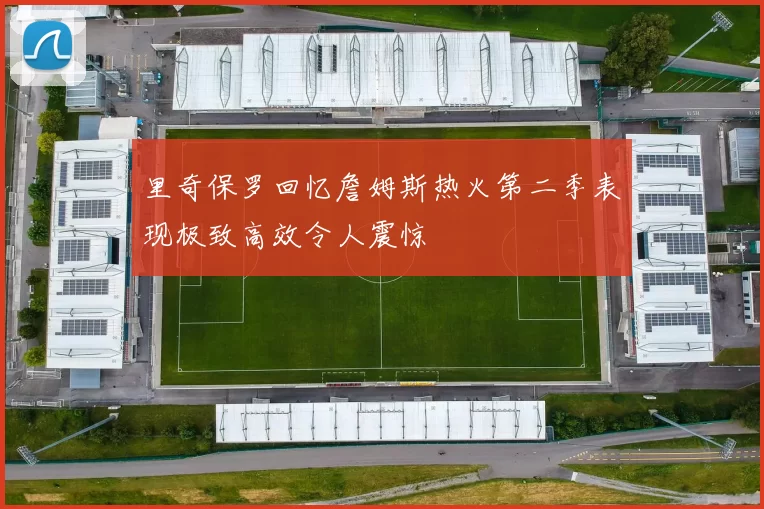 里奇保罗回忆詹姆斯热火第二季表现极致高效令人震惊