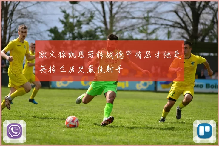 欧文称凯恩若转战德甲将屈才他是英格兰历史最佳射手