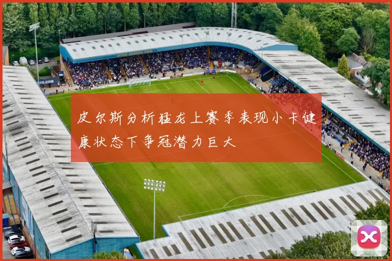皮尔斯分析猛龙上赛季表现小卡健康状态下争冠潜力巨大