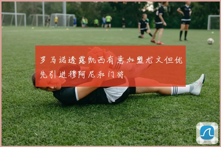 罗马诺透露凯西有意加盟尤文但优先引进穆阿尼和门将