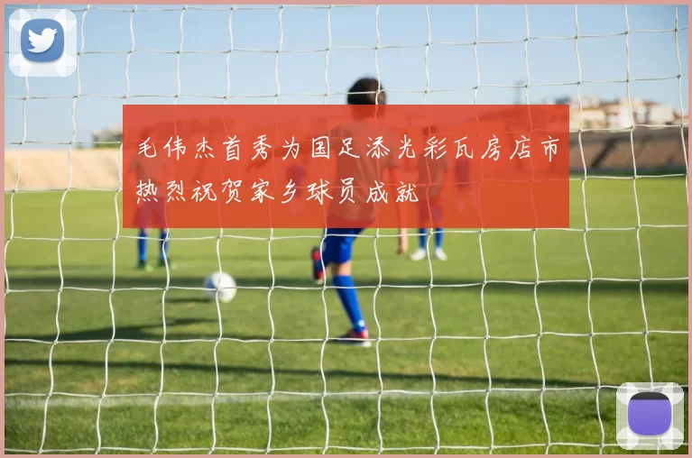 毛伟杰首秀为国足添光彩瓦房店市热烈祝贺家乡球员成就