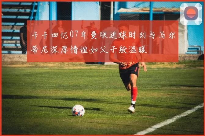 卡卡回忆07年曼联进球时刻与马尔蒂尼深厚情谊如父子般温暖