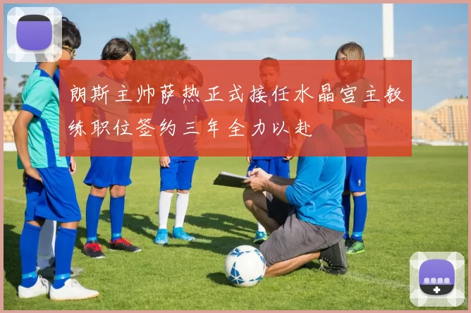 朗斯主帅萨热正式接任水晶宫主教练职位签约三年全力以赴