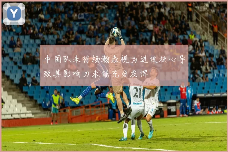 中国队未将杨瀚森视为进攻核心导致其影响力未能充分发挥