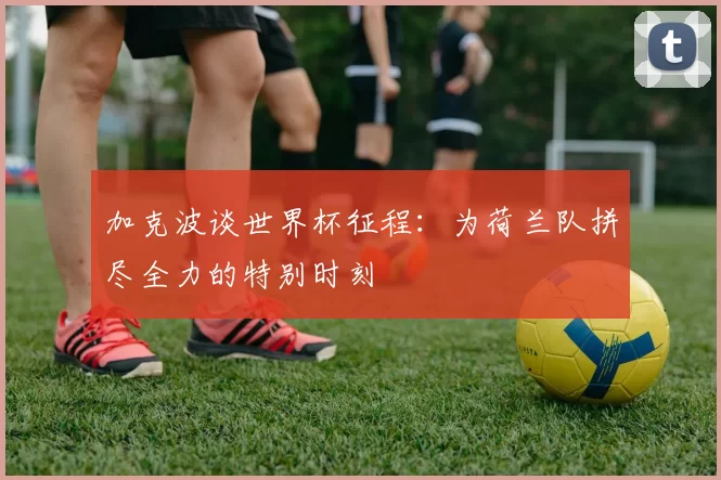 加克波谈世界杯征程：为荷兰队拼尽全力的特别时刻
