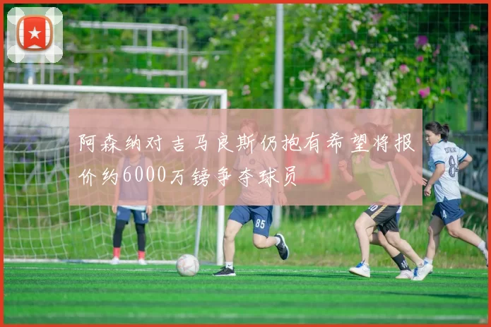 阿森纳对吉马良斯仍抱有希望将报价约6000万镑争夺球员