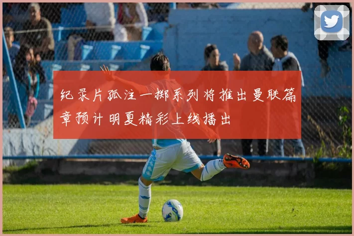纪录片孤注一掷系列将推出曼联篇章预计明夏精彩上线播出