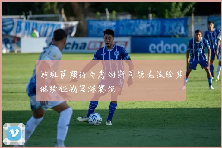 迪班萨期待与詹姆斯同场竞技盼其继续征战篮球赛场