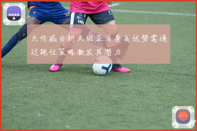 杰伦威分析文班亚马身高优势需通过跑位策略激发其潜力
