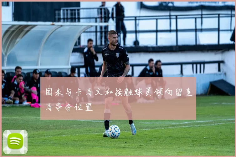 国米与卡马文加接触球员倾向留皇马争夺位置