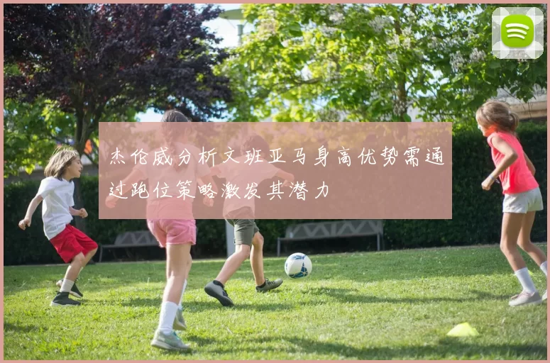 杰伦威分析文班亚马身高优势需通过跑位策略激发其潜力