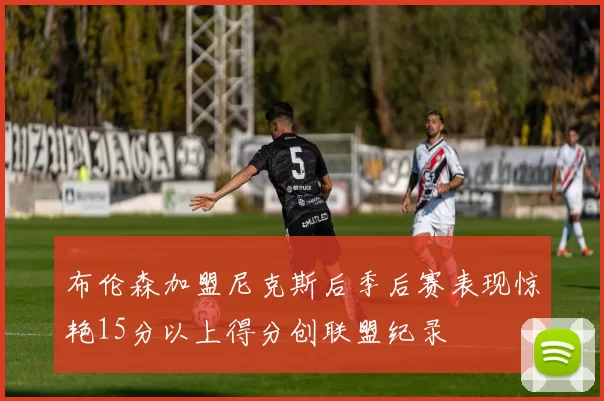布伦森加盟尼克斯后季后赛表现惊艳15分以上得分创联盟纪录