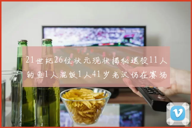 21世纪26位状元现状揭秘退役11人钓鱼1人混饭1人41岁老汉仍在赛场拼搏