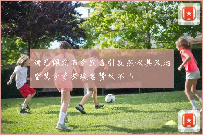 姆巴佩发布会发言引发热议其政治智慧令资深政客赞叹不已