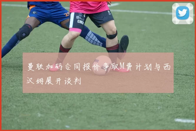 曼联加码合同报价争取M费计划与西汉姆展开谈判
