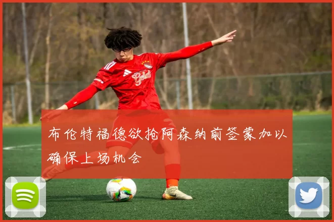 布伦特福德欲抢阿森纳前签蒙加以确保上场机会