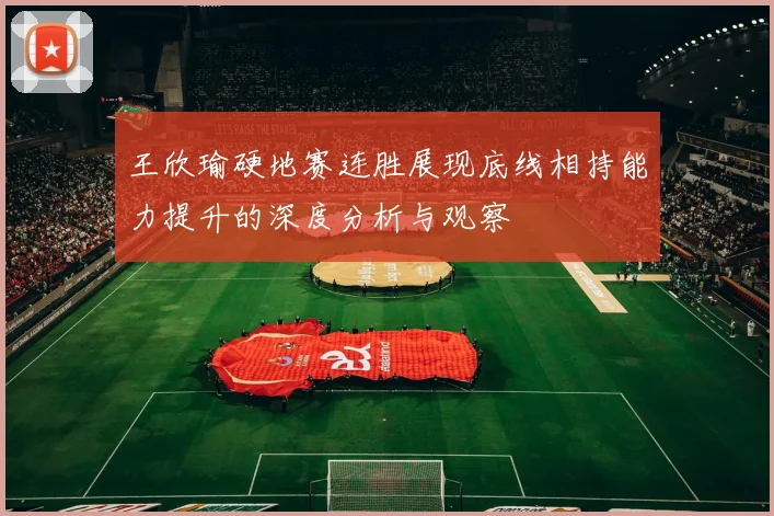 王欣瑜硬地赛连胜展现底线相持能力提升的深度分析与观察