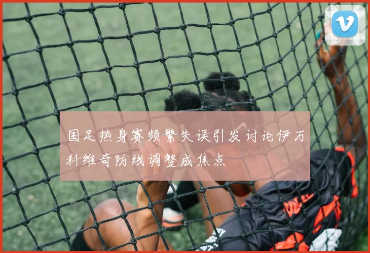 国足热身赛频繁失误引发讨论伊万科维奇防线调整成焦点